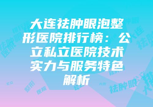 大连祛肿眼泡整形医院排行榜：公立私立医院技术实力与服务特色解析