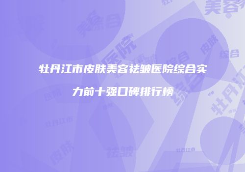 牡丹江市皮肤美容祛皱医院综合实力前十强口碑排行榜