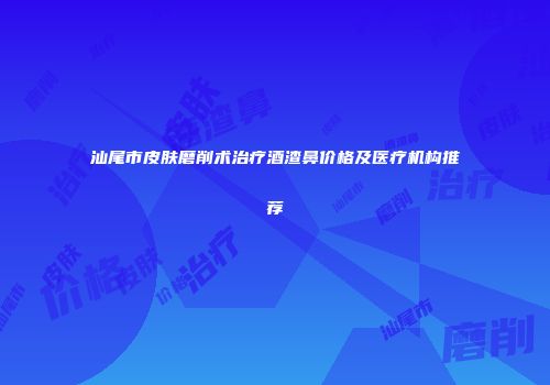 汕尾市皮肤磨削术治疗酒渣鼻价格及医疗机构推荐