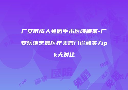 广安市成人兔唇手术医院哪家-广安岳池艺晨医疗美容门诊部实力pk大对比
