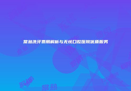 常熟洗牙费用解析与无忧口腔医院优质服务
