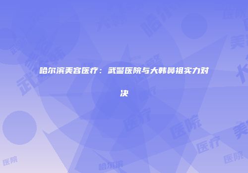 哈尔滨美容医疗：武警医院与大韩鼻祖实力对决