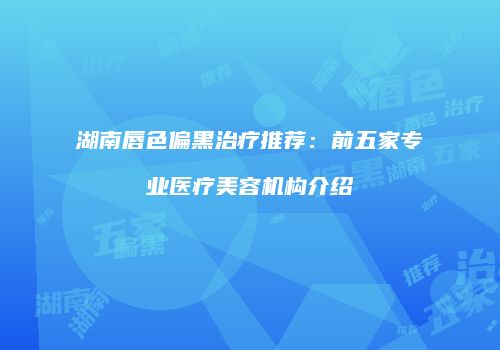 湖南唇色偏黑治疗推荐：前五家专业医疗美容机构介绍