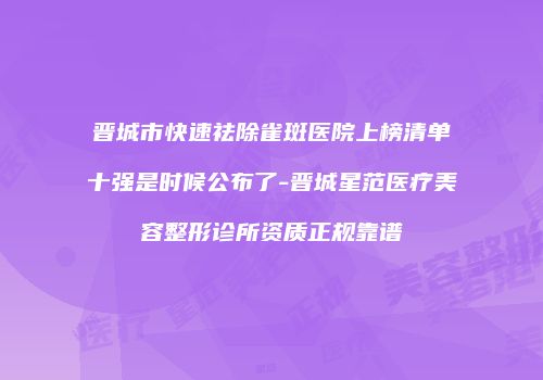 晋城市快速祛除雀斑医院上榜清单十强是时候公布了-晋城星范医疗美容整形诊所资质正规靠谱