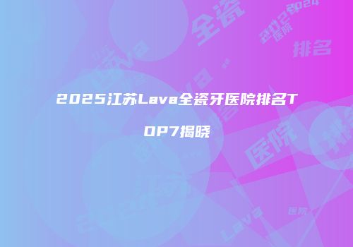 2025江苏Lava全瓷牙医院排名TOP7揭晓