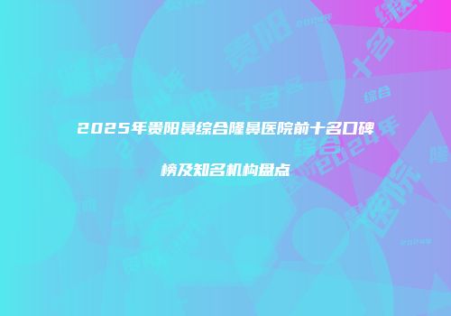 2025年贵阳鼻综合隆鼻医院前十名口碑榜及知名机构盘点