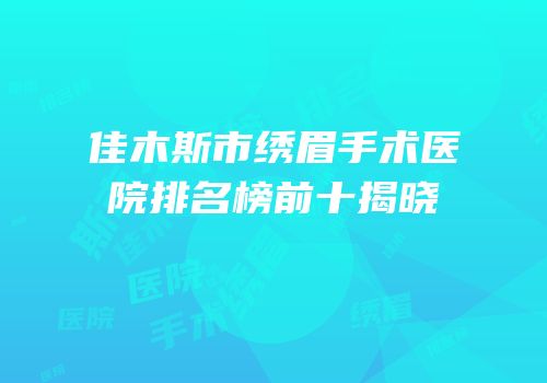 佳木斯市绣眉手术医院排名榜前十揭晓