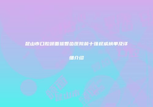 昆山市口腔颌面拔智齿医院前十强权威榜单及详细介绍