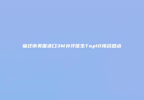 宿迁市美国进口3M补牙医生Top10排名盘点