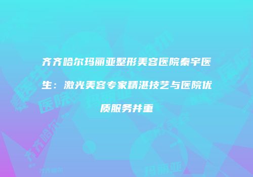 齐齐哈尔玛丽亚整形美容医院秦宇医生：激光美容专家精湛技艺与医院优质服务并重