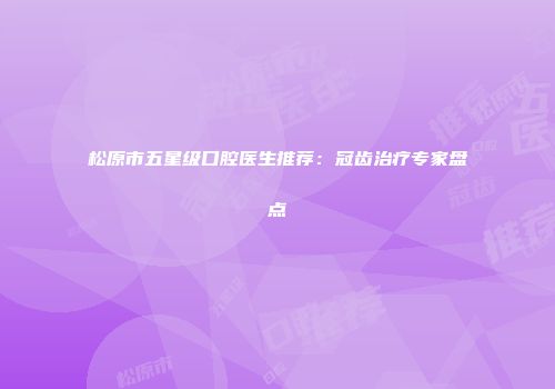 松原市五星级口腔医生推荐：冠齿治疗专家盘点