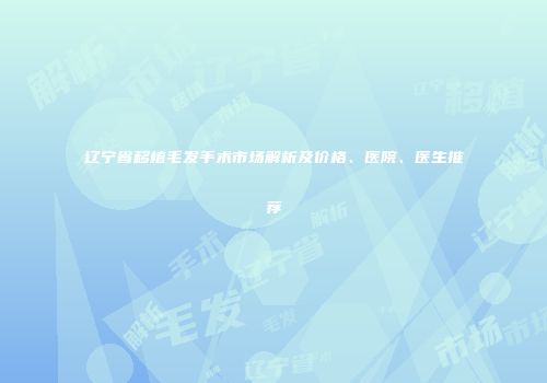 辽宁省移植毛发手术市场解析及价格、医院、医生推荐