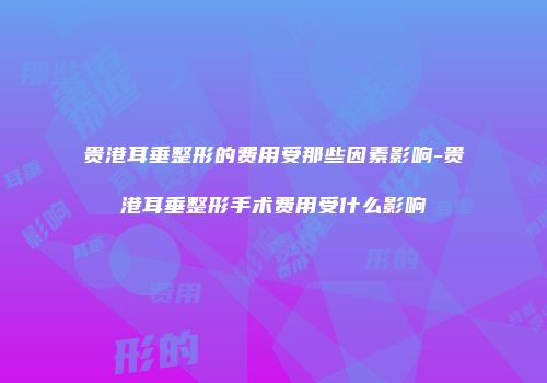 贵港耳垂整形的费用受那些因素影响-贵港耳垂整形手术费用受什么影响
