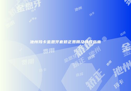 池州玛卡金恩牙套矫正费用及选择指南
