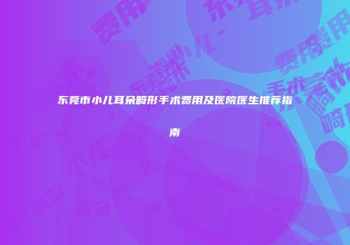 东莞市小儿耳朵畸形手术费用及医院医生推荐指南