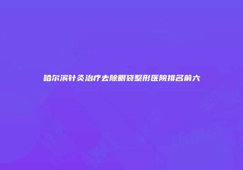 哈尔滨针灸治疗去除眼袋整形医院排名前六