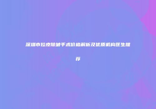 深圳市拉皮除皱手术价格解析及优质机构医生推荐