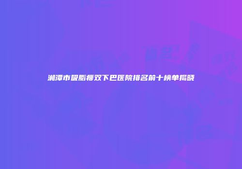 湘潭市吸脂瘦双下巴医院排名前十榜单揭晓