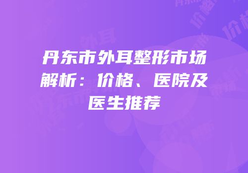丹东市外耳整形市场解析：价格、医院及医生推荐