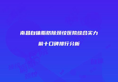 南昌自体脂肪除颈纹医院综合实力前十口碑排行分析