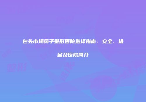 包头市塌鼻子整形医院选择指南：安全、排名及医院简介
