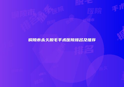 铜陵市永久脱毛手术医院排名及推荐