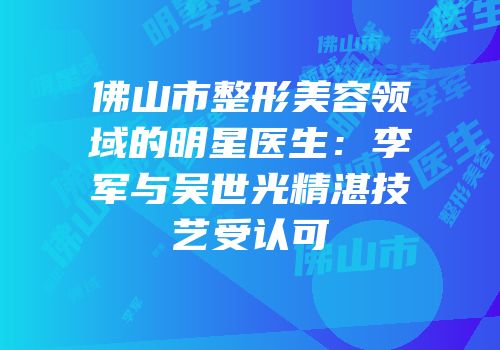 佛山市整形美容领域的明星医生：李军与吴世光精湛技艺受认可