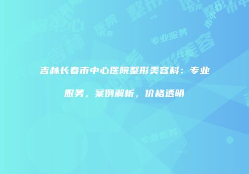 吉林长春市中心医院整形美容科：专业服务，案例解析，价格透明
