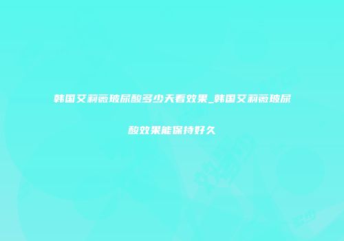 韩国艾莉薇玻尿酸多少天看效果_韩国艾莉薇玻尿酸效果能保持好久
