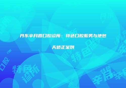 丹东辛月霞口腔诊所：特色口腔服务与地包天矫正案例