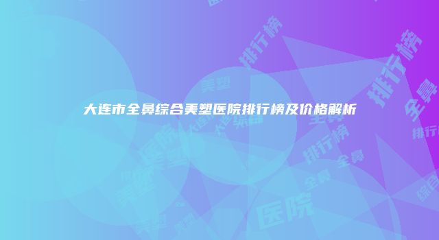 大连市全鼻综合美塑医院排行榜及价格解析