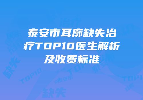 泰安市耳廓缺失治疗TOP10医生解析及收费标准