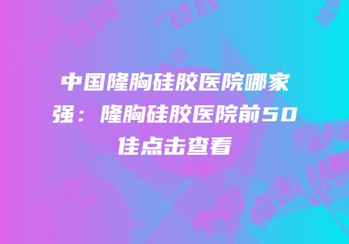 中国隆胸硅胶医院哪家强：隆胸硅胶医院前50佳点击查看