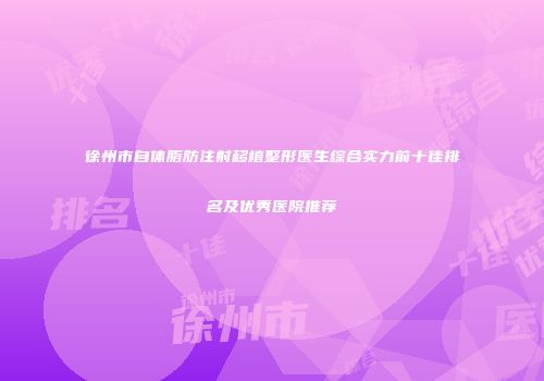 徐州市自体脂肪注射移植整形医生综合实力前十佳排名及优秀医院推荐