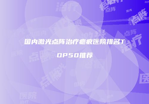 国内激光点阵治疗疤痕医院排名TOP50推荐