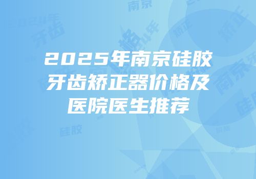 2025年南京硅胶牙齿矫正器价格及医院医生推荐