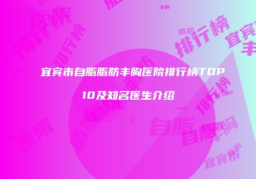 宜宾市自脂脂肪丰胸医院排行榜TOP10及知名医生介绍