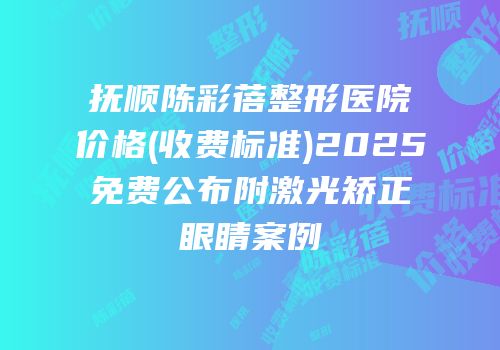 抚顺陈彩蓓整形医院价格(收费标准)2025免费公布附激光矫正眼睛案例