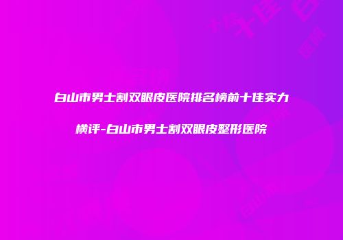 白山市男士割双眼皮医院排名榜前十佳实力横评-白山市男士割双眼皮整形医院