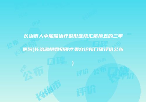 长治市人中加深治疗整形医院汇聚前五的三甲医院(长治潞州如初医疗美容诊所口碑评价公布)