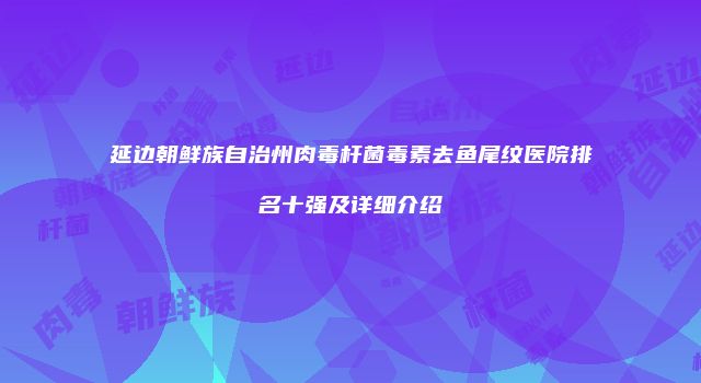 延边朝鲜族自治州肉毒杆菌毒素去鱼尾纹医院排名十强及详细介绍