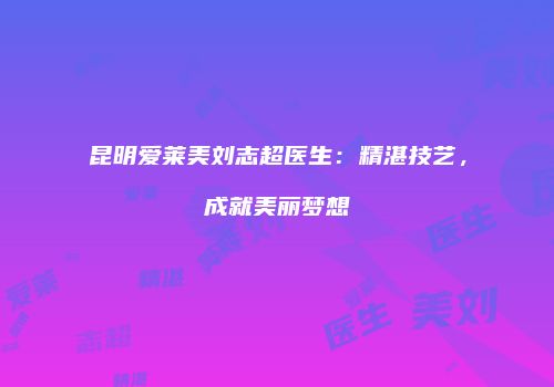 昆明爱莱美刘志超医生：精湛技艺，成就美丽梦想