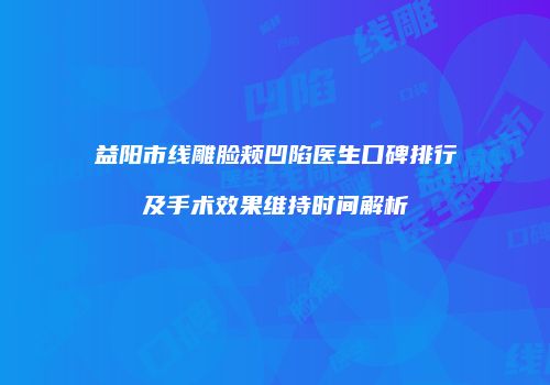 益阳市线雕脸颊凹陷医生口碑排行及手术效果维持时间解析