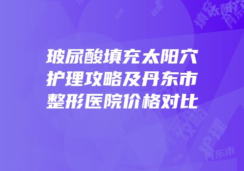 玻尿酸填充太阳穴护理攻略及丹东市整形医院价格对比