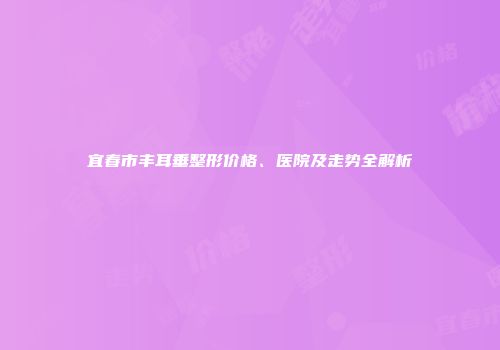 宜春市丰耳垂整形价格、医院及走势全解析