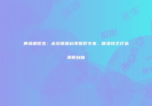 黄祖根医生：永安茜茜科美整形专家，精湛技艺打造美丽自信