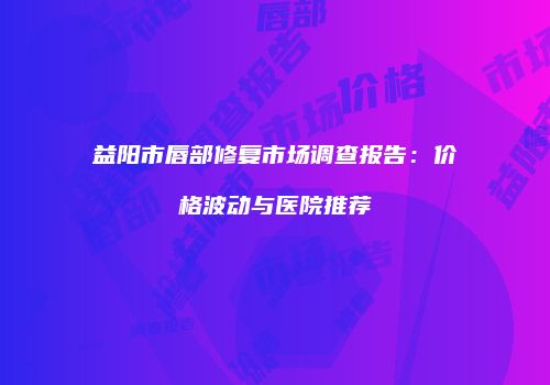 益阳市唇部修复市场调查报告：价格波动与医院推荐