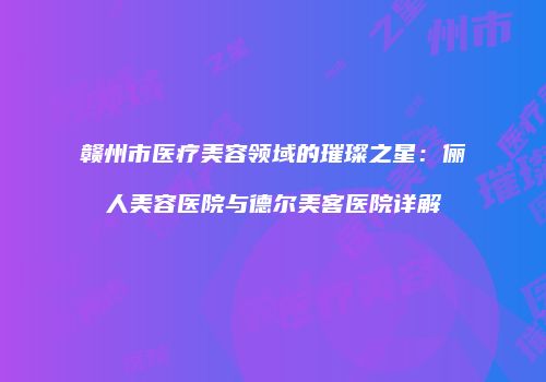 赣州市医疗美容领域的璀璨之星：俪人美容医院与德尔美客医院详解