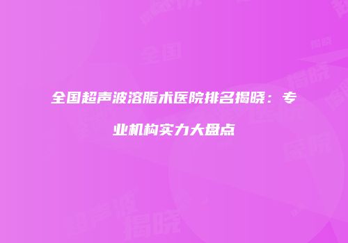 全国超声波溶脂术医院排名揭晓：专业机构实力大盘点