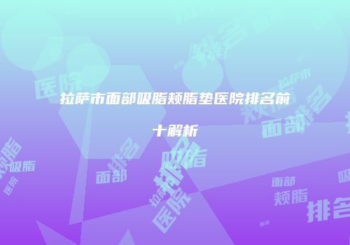 拉萨市面部吸脂颊脂垫医院排名前十解析